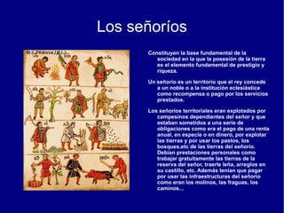 En el estamento no privilegiado había distintos grupos.  Los campesinos  eran la inmensa mayoría de la sociedad. Entre ellos había campesinos libres, dueños de sus propias tierras. La mayoría del campesinado trabajaba en grandes señoríos nobiliarios o eclesiásticos y allí no eran propietarios sino que trabajaban las tierras de los señores, debiendo pagar tributos, prestaciones y servicios personales. 