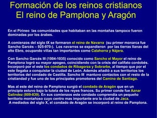 Formación de los reinos cristianos El reino de Pamplona y Aragón En el Pirineo  las comunidades que habitaban en las montañas tampoco fueron dominadas por los árabes. A comienzos del siglo IX se formaron  el reino de Navarra  (su primer monarca fue Sancho Garcés – 925-970-).  Los navarros se expandieron  por las tierras llanas del alto Ebro, ocupando villas tan importantes como  Calahorra y Nájera. Con Sancho Garcés III (1004-1035) conocido como  Sancho el Mayor  el reino de Pamplona logró su mayor apogeo, coincidiendo con la crisis del califato cordobés. Incorporó por el este l os condados de Ribagorza y Sobrarbe , al tiempo que por el este llegaba a conquistar la ciudad de León. Además añadió a sus territorios los territorios del condado de Castilla. Sancho III  mantuvo contactos con el resto de la cristiandad y fue uno de los principales promotores del  Camino de Santiago. Mas al este del reino de Pamplona surgió el  condado de Aragón  que en un principio estuvo bajo la tutela de los reyes francos. Su primer conde fue  Aznar Galindez (809-839) . En sus comienzos este condado comprendía un pequeño territorio montañoso cuyo centro mas importante era la ciudad de  Jaca. A mediados del siglo X, el condado de Aragón se incorporó al reino de Pamplona. 