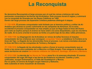 La Reconquista Se denomina Reconquista al largo proceso por el cual los reinos cristianos del norte peninsular conquistaron territorios del Al-Andalus. Este proceso durará 8 siglos y culminará con la conquista de Granada por los Reyes Católicos en 1492 Dentro del largo proceso de expansión cristiana podemos distinguir 4 etapas: 1º- 722-1030 . El proceso conquistador está limitado por el dominio político y militar de Al-Andalus que alcanza su punto culminante en las campañas de Almanzor. En la zona occidental el proceso conquistador es mas amplio ya que se llega hasta la línea del Duero pero esto se explica porque el avance se hace sobre una zona despoblada y que es una tierra de nadie. En la zona oriental el avance se limita a la parte baja de los altos valles pirenaicos. 2º) 1030-1150.  La disgregación de Al-Andalus en reinos de taifas favorece el impulso conquistador de los cristianos que consiguen  conquistar Toledo  y establecer la frontera en la línea del Tajo. La llegada de los almorávides frena el proceso. Los reinos orientales alcanzan la línea del Ebro con las conquistas de Tortosa y Zaragoza. 3º) 1150-1212 . la llegada de los almohades vuelve a frenar el avance conquistador que se limita a las zonas poco pobladas de La Mancha o el Bajo Aragón. Para asegurar la defensa de estos territorios se crearon  las órdenes militares de Calatrava, Santiago, Alcántara y Montesa. 4º) 1212-1300.  La derrota de  las Navas de Tolosa  pone fin a la amenaza almohade. El avance conquistador del siglo XIII llegó a las tierras de Andalucía occidental. Castilla y León, unificadas, ocupan Extremadura, el Valle del Guadalquivir y Murcia.  Por su parte, la Corona de Aragón ocupó Valencia y Baleares. Sólo subsistía el reino musulmán de Granada. 