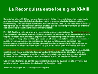 La Reconquista entre los siglos XI-XIII Durante los siglos XI-XIII se reanuda la expansión de los reinos cristianos. La causa había que buscarla en la debilidad de Al-Andalus como consecuencia de la división en taifas enfrentados y con poca capacidad militar. Pero también se debió al crecimiento económico y demográfico de los reinos y al espíritu de cruzada que se extendió por Europa. Se entendía como un deber de la cristiandad al combatir al Islam. En 1035 Castilla y León se unen y la reconquista se detuvo en parte por la  política de parias .  Los soberanos cristianos aprovecharon la situación de debilidad de los reinos de taifas para exigir a los reyes musulmanes el pago de unos impuestos o parias a cambio de no ser atacados. Pero las parias también generaron un efecto contradictorio. Los reyes cristianos recibieron sumas enormes de monedas de oro que fortalecieron su autoridad y su independencia económica. Las parias ademas impedían la expansión territorial al atar las manos de los estados cristianos a pesar de que el oro servía para rearmar los ejércitos. En 1085,   Alfonso VI de Castilla conquistó la ciudad de Toledo . La frontera de la Reconquista se situó en el Tajo y se afirmaba la seguridad definitiva de la región situada al norte del Sistema Central. Toledo era además la capital visigoda lo que tenía mucho valor simbólico. Por otra parte la taifa de Valencia era conquistada por el Cid, vasallo de Alfonso VI. Los reyes de las taifas se Sevilla y Zaragoza llamaron en su ayuda a los almorávides, que reunificaron los reinos taifas tras la batalla de Sagrajas (1086) Alfonso I de Aragón en 1118 conquistó Zaragoza 