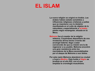EL ISLAM La nueva religión se originó en Arabia. Los árabes habían estado sometidos a influencias religiosas cristianas y judías que se mezclaron con la idolatría manifestada en el culto de objetos de la naturaleza y especialmente a  la kaaba ,  piedra negra rectangular, situada en la Meca. Mahoma  fue el creador de la religión islámica. Creyéndose depositario de una revelación divina hecha a través del arcángel Gabriel, llegó a estar convencido de que su misión era la de regenerar a su pueblo. Mahoma encontró una gran resistencia entre los mercaderes de la Meca escandalizados por el ataque de Mahoma a sus ídolos. Por esta razón Mahoma abandonó su ciudad y huyó a  Medina . Esta huida o  Hégira  se produjo en el año 622, con el que empieza la cronología musulmana. 