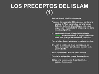 LOS PRECEPTOS DEL ISLAM (1) Se trata de una religión monoteísta. Posee un libro sagrado: El Corán, que contiene la palabra de Alah, transmitida por el arcángel Gabriel a Mahoma, difundida por este a sus seguidores y recopilada 19 años después de la muerte del profeta. El Corán está dividido en capítulos llamados  “suras” . No solo contiene el dogma básico del Islam sino que fija las normas de conducta. Para el Islam Jesucristo era un profeta no un dios. Creen en la existencia de un paraíso para los fieles creyentes y para los que mueren en la Guerra Santa. No se representa a Alah de forma icónica. Permite la poligamia y carece de sacerdocio. Obliga a no comer carne de cerdo ni beber bebidas fermentadas 