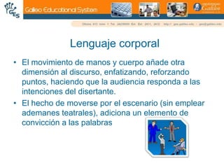 Lenguaje corporalEl movimiento de manos y cuerpo añade otra dimensión al discurso, enfatizando, reforzando puntos, haciendo que la audiencia responda a las intenciones del disertante.El hecho de moverse por el escenario (sin emplear ademanes teatrales), adiciona un elemento de convicción a las palabras