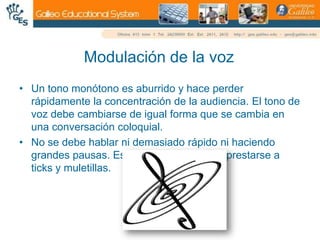 Modulación de la vozUn tono monótono es aburrido y hace perder rápidamente la concentración de la audiencia. El tono de voz debe cambiarse de igual forma que se cambia en una conversación coloquial. No se debe hablar ni demasiado rápido ni haciendo grandes pausas. Especial atención debe prestarse a ticks y muletillas.