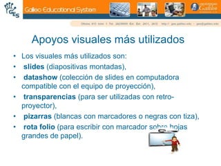 Apoyos visuales más utilizadosLos visuales más utilizados son:slides (diapositivas montadas),datashow (colección de slides en computadora compatible con el equipo de proyección),transparencias (para ser utilizadas con retro-proyector),pizarras (blancas con marcadores o negras con tiza), rota folio (para escribir con marcador sobre hojas grandes de papel).