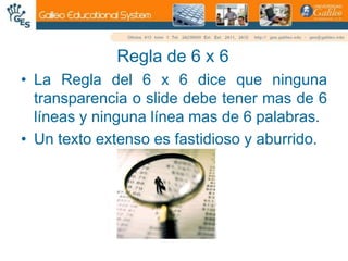 Regla de 6 x 6La Regla del 6 x 6 dice que ninguna transparencia o slide debe tener mas de 6 líneas y ninguna línea mas de 6 palabras.Un texto extenso es fastidioso y aburrido.