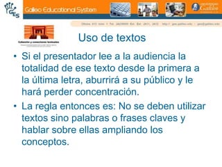 Uso de textosSi el presentador lee a la audiencia la totalidad de ese texto desde la primera a la última letra, aburrirá a su público y le hará perder concentración.La regla entonces es: No se deben utilizar textos sino palabras o frases claves y hablar sobre ellas ampliando los conceptos.