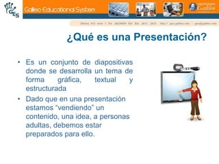 ¿Qué es una Presentación?Es un conjunto de diapositivas donde se desarrolla un tema de forma gráfica, textual y estructuradaDado que en una presentación estamos “vendiendo” un contenido, una idea, a personas adultas, debemos estar preparados para ello.