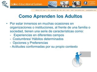 Como Aprenden los AdultosPor estar inmersos en muchas ocasiones en organizaciones o instituciones, al frente de una familia o sociedad, tienen una serie de características como:-   Experiencias en diferentes campos-  Costumbres/ Hábitos determinados-  Opciones y Preferencias- Actitudes conformadas por su propio contexto