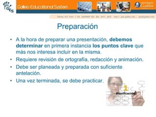 PreparaciónA la hora de preparar una presentación, debemos determinar en primera instancia los puntos clave que más nos interesa incluir en la misma.Requiere revisión de ortografía, redacción y animación.Debe ser planeada y preparada con suficiente antelación.Una vez terminada, se debe practicar.