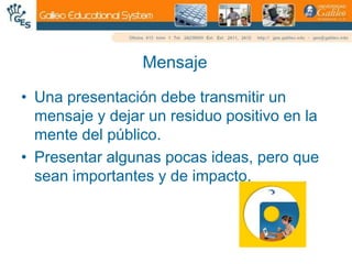 MensajeUna presentación debe transmitir un mensaje y dejar un residuo positivo en la mente del público.Presentar algunas pocas ideas, pero que sean importantes y de impacto.