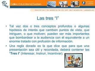 Las tres “I”Tal vez dos o tres conceptos profundos o algunas hipótesis de interés que cambien puntos de vista, que intriguen, o que motiven; pueden ser más importantes que bombardear a la audiencia con el equivalente a un enorme tratado con profusión de información.Una regla dorada es la que dice que para que una presentación sea útil y recordada, deberá contener las "Tres I" (Interesar, Instruir, Incentivar).