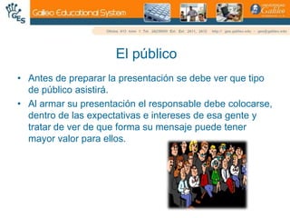 El públicoAntes de preparar la presentación se debe ver que tipo de público asistirá. Al armar su presentación el responsable debe colocarse, dentro de las expectativas e intereses de esa gente y tratar de ver de que forma su mensaje puede tener mayor valor para ellos. 