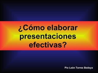 Pio León Torres Bedoya ¿Cómo elaborar presentaciones efectivas? 