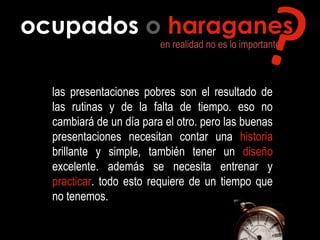 ocupados o haraganes
en realidad no es lo importante
las presentaciones pobres son el resultado de
las rutinas y de la falta de tiempo. eso no
cambiará de un día para el otro. pero las buenas
presentaciones necesitan contar una historia
brillante y simple, también tener un diseño
excelente. además se necesita entrenar y
practicar. todo esto requiere de un tiempo que
no tenemos.
??
 