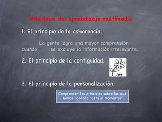 Principios del aprendizaje multimedia

1. El principio de la coherencia.

       La gente logra una mayor comprensión
cuando      se excluye la información irrelevante.

2. El principio de la contiguidad.



3. El principio de la personalización.
               Comprenden los principios sobre los que
                 hemos hablado hasta el momento?
 