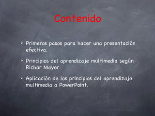 Contenido

   Primeros pasos para hacer una presentación
    efectiva.
   Principios del aprendizaje multimedia según
    Richar Mayer.
   Aplicación de los principios del aprendizaje
    multimedia a PowerPoint.
 