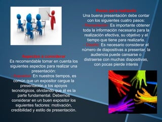 Pasos para realizarla
                                          Una buena presentación debe contar
                                              con los siguientes cuatro pasos:
                                          - Recopilación: Es importante obtener
                                          toda la información necesaria para la
                                            realización efectiva, su objetivo y el
                                              tiempo que tiene para realizarla.
                                           - Diseño: Es necesario considerar el
                                          número de diapositivas a presentar, la
        Aspectos a considerar                    audiencia puede cansarse o
Es recomendable tomar en cuenta los        distraerse con muchas diapositivas,
siguientes aspectos para realizar una             con pocas pierde interés
             presentación:
 - Expositor: En nuestros tiempos, es
   común que un expositor cargue la
       presentación a los apoyos
 tecnológicos, olvidando que él es la
     parte fundamental. Debemos
 considerar en un buen expositor los
    siguientes factores: motivación,
 credibilidad y estilo de presentación.
 