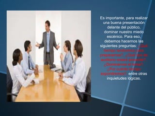 Es importante, para realizar
  una buena presentación
      delante del público,
   dominar nuestro miedo
     escénico. Para eso,
   debemos hacernos las
siguientes preguntas: ¿Qué
   tiempo tendremos para
prepararnos?, ¿Qué tipo de
auditorio estará presente?,
  ¿Dominamos el tema?,
      ¿Por cuánto tiempo
expondremos?, entre otras
     inquietudes lógicas.
 