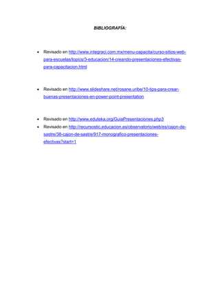 BIBLIOGRAFÍA:




   Revisado en http://www.integraci.com.mx/menu-capacita/curso-sitios-web-
    para-escuelas/topics/3-educacion/14-creando-presentaciones-efectivas-
    para-capacitacion.html




   Revisado en http://www.slideshare.net/rosane.uribe/10-tips-para-crear-
    buenas-presentaciones-en-power-point-presentation




   Revisado en http://www.eduteka.org/GuiaPresentaciones.php3
   Revisado en http://recursostic.educacion.es/observatorio/web/es/cajon-de-
    sastre/38-cajon-de-sastre/917-monografico-presentaciones-
    efectivas?start=1
 