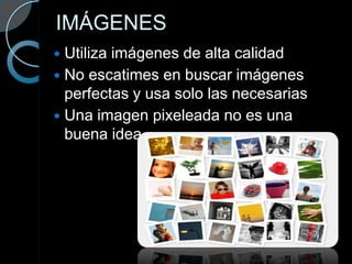 IMÁGENES
 Utiliza imágenes de alta calidad
 No escatimes en buscar imágenes
  perfectas y usa solo las necesarias
 Una imagen pixeleada no es una
  buena idea.
 