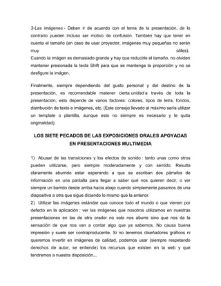 3-Las imágenes - Deben ir de acuerdo con el tema de la presentación, de lo
contrario pueden incluso ser motivo de confusión. También hay que tener en
cuenta el tamaño (en caso de usar proyector, imágenes muy pequeñas no serán
muy                                                                          útiles).
Cuando la imágen es demasiado grande y hay que reducirle el tamaño, no olviden
mantener presionada la tecla Shift para que se mantenga la proporción y no se
desfigure la imágen.

Finalmente, siempre dependiendo del gusto personal y del destino de la
presentación, es recomendable matener cierta unidad a través de toda la
presentación, esto depende de varios factores: colores, tipos de letra, fondos,
distribución de texto e imágenes, etc. (Este consejo llevado al máximo sería utilizar
un template o plantilla, aunque esto no siempre es necesario y le quita
originalidad).

 LOS SIETE PECADOS DE LAS EXPOSICIONES ORALES APOYADAS
                    EN PRESENTACIONES MULTIMEDIA


1) Abusar de las transiciones y los efectos de sonido : tanto unas como otros
pueden utilizarse, pero siempre moderadamente y con sentido. Resulta
claramente aburrido estar esperando a que se escriban dos párrafos de
información en una pantalla para llegar a saber qué nos quieren decir, o ver
siempre un barrido desde arriba hacia abajo cuando simplemente pasamos de una
diapositiva a otra que sigue diciendo lo mismo que la anterior.
2) Utilizar las imágenes estándar que conoce todo el mundo o que vienen por
defecto en la aplicación : ver las imágenes que nosotros utilizamos en nuestras
presentaciones en las de otro orador no solo nos aburre sino que nos da la
sensación de que nos van a contar algo que ya sabemos. No causa buena
impresión y suele ser contraproducente. Si no tenemos diseñadores gráficos ni
queremos invertir en imágenes de calidad, podemos usar (siempre respetando
derechos de autor, se entiende) los recursos que existen en la web y que
tendremos a nuestra disposición...
 