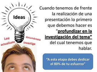 Ideas
Cuando tenemos de frente
la realización de una
presentación lo primero
que debemos hacer es
“profundizar en la
investigación del tema”
del cual tenemos que
hablar.
“A esta etapa debes dedicar
el 80% de tu esfuerzo”
 