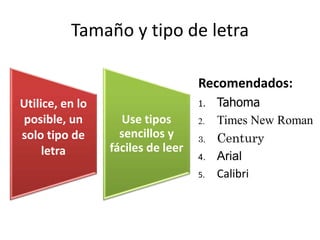 Tamaño y tipo de letra 
Recomendados: 
1. Tahoma 
2. Times New Roman 
3. Century 
4. Arial 
5. Calibri 
Utilice, en lo 
posible, un 
solo tipo de 
letra 
Use tipos 
sencillos y 
fáciles de leer 
 