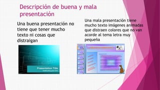 Descripción de buena y mala
presentación
Una buena presentación no
tiene que tener mucho
texto ni cosas que
distraigan
Una mala presentación tiene
mucho texto imágenes animadas
que distraen colores que no van
acorde al tema letra muy
pequeña
 