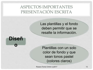 Diseñ
o
Las plantillas y el fondo
deben permitir que se
resalte la información.
ASPECTOS IMPORTANTES
PRESENTACIÓN ESCRITA
Rosana Torres Cintrón (c)2017 13
Plantillas con un solo
color de fondo y que
sean tonos pastel
(colores claros)
 