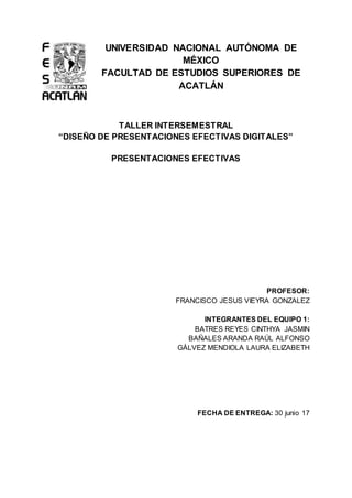 UNIVERSIDAD NACIONAL AUTÓNOMA DE
MÉXICO
FACULTAD DE ESTUDIOS SUPERIORES DE
ACATLÁN
TALLER INTERSEMESTRAL
“DISEÑO DE PRESENTACIONES EFECTIVAS DIGITALES”
PRESENTACIONES EFECTIVAS
PROFESOR:
FRANCISCO JESUS VIEYRA GONZALEZ
INTEGRANTES DEL EQUIPO 1:
BATRES REYES CINTHYA JASMIN
BAÑALES ARANDA RAÚL ALFONSO
GÀLVEZ MENDIOLA LAURA ELIZABETH
FECHA DE ENTREGA: 30 junio 17
 