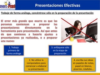 Presentaciones Efectivas
1. Trabaje
primero de
forma análoga
Trabaje de forma análoga, concéntrese sólo en la preparación de la presentación
2. No utilice la
computadora para
comenzar a elaborar
su presentación
3. enfóquese sólo
en la etapa de
preparación
4. escriba sus ideas
en papeles de notas,
papel en blanco,
pizarrón, rotafolio…
 