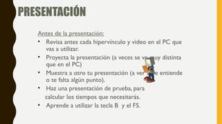 PRESENTACIÓN
Antes de la presentación:
• Revisa antes cada hipervínculo y video en el PC que
vas a utilizar.
• Proyecta la presentación (a veces se ve muy distinta
que en el PC)
• Muestra a otro tu presentación (a ver si se entiende
o te falta algún punto).
• Haz una presentación de prueba, para
calcular los tiempos que necesitarás.
• Aprende a utilizar la tecla B y el F5.
 