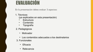 EVALUACIÓN
En la presentación debes evaluar 3 aspectos:
1. Técnicos:
(ya explicados en esta presentación)
• Estructura
• Contenido
• Tipografía
2. Pedagógicos
• Motivador
• Los contenidos adecuados a los destinatarios
3. Funcionales
• Eficacia
• Relevancia
 