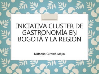 INICIATIVA CLUSTER DE
GASTRONOMÍA EN
BOGOTÁ Y LA REGIÓN
Nathalia Giraldo Mejia
 
