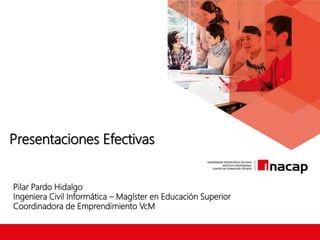 Presentaciones Efectivas
Pilar Pardo Hidalgo
Ingeniera Civil Informática – Magíster en Educación Superior
Coordinadora de Emprendimiento VcM
 