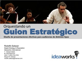 Orquestando un
Guion Estratégico
Diseño de presentaciones efectivas para audiencias de distintos tipos


Rodolfo Salazar
Digital Strategy & Reputation
Ideaworks International
T +50322119555
M +50379301914
USA +1 (650) 754-4763
Skype ID: rokensa
rodolfo.salazar@rokensa.com
 