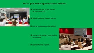 Puntos para realizar presentaciones efectivas
 Colores neutros, ya que distrae
de la información
 El texto debe ser breve y conciso
 Utilizar imágenes de alta calidad
 Escoger fuentes legibles
 Utiliza audio y vídeo, el contenido
multimedia
 