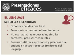 Antonio H. Martín Padilla
Universidad Pablo de Olavide
EL LENGUAJE
SENCILLEZ Y CLARIDAD:
• Exponer una idea por frase
• Frases estructuradas coherentemente
• No usar palabras rebuscadas, sino las
correctas, precisas y concretas
• Procurar utilizar expresiones y palabras que
entienda nuestro receptor (registros del
lenguaje)
 