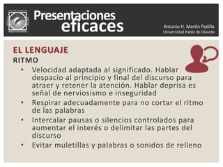 Antonio H. Martín Padilla
Universidad Pablo de Olavide
EL LENGUAJE
RITMO
• Velocidad adaptada al significado. Hablar
despacio al principio y final del discurso para
atraer y retener la atención. Hablar deprisa es
señal de nerviosismo e inseguridad
• Respirar adecuadamente para no cortar el ritmo
de las palabras
• Intercalar pausas o silencios controlados para
aumentar el interés o delimitar las partes del
discurso
• Evitar muletillas y palabras o sonidos de relleno
 