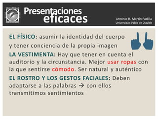 Antonio H. Martín Padilla
Universidad Pablo de Olavide
EL FÍSICO: asumir la identidad del cuerpo
y tener conciencia de la propia imagen
LA VESTIMENTA: Hay que tener en cuenta el
auditorio y la circunstancia. Mejor usar ropas con
la que sentirse cómodo. Ser natural y auténtico
EL ROSTRO Y LOS GESTOS FACIALES: Deben
adaptarse a las palabras  con ellos
transmitimos sentimientos
 