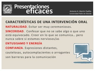 Antonio H. Martín Padilla
Universidad Pablo de Olavide
CARACTERÍSTICAS DE UNA INTERVENCIÓN ORAL
NATURALIDAD. Evitar ser muy ceremoniosos.
SINCERIDAD. Confesar que no se sabe algo o que uno
está equivocado. Creer en lo que se comunica… pero
nunca sobre si estamos nerviosos/as
ENTUSISAMO Y ENERGÍA
CONFIANZA. Expresiones distantes,
cautelosas, autocomplacientes o arrogantes
son barreras para la comunicación
 