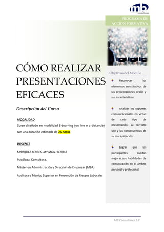 MB Consultores S.C.
CÓMO REALIZAR
PRESENTACIONES
EFICACES
Descripción del Curso
PROGRAMA DE
ACCION FORMATIVA
2015
Objetivos del Módulo
Reconocer los
elementos constitutivos de
las presentaciones orales y
sus características.
Analizar los soportes
comunicacionales en virtud
de cada tipo de
presentación, su correcto
uso y las consecuencias de
su mal aplicación.
Lograr que los
participantes puedan
mejorar sus habilidades de
comunicación en el ámbito
personal y profesional.
.
MODALIDAD
Curso diseñado en modalidad E-Learning (on line o a distancia)
con una duración estimada de 25 horas
DOCENTE
MARQUEZ SERRES, Mª MONTSERRAT
Psicóloga. Consultora.
Máster en Administración y Dirección de Empresas (MBA)
Auditora y Técnico Superior en Prevención de Riesgos Laborales
 