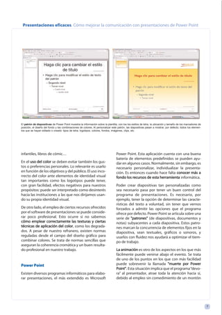 infantiles, libros de cómic…
En el uussoo ddeell ccoolloorr se deben evitar también los gus-
tos o preferencias personales. Lo relevante es usarlo
en función de los objetivos y del público. El uso inco-
rrecto del color ante elementos de identidad visual
tan importantes como los logotipos puede tener,
con gran facilidad, efectos negativos para nuestros
propósitos: puede ser interpretado como desinterés
hacia las instituciones a las que nos dirijamos usan-
do su propia identidad visual.
De otro lado, el empleo de ciertos recursos ofrecidos
por el software de presentaciones se puede conside-
rar poco profesional. Esto ocurre si no sabemos
ccóómmoo eemmpplleeaarr ccoorrrreeccttaammeennttee llaass tteexxttuurraass yy cciieerrttaass
ttééccnniiccaass ddee aapplliiccaacciióónn ddeell ccoolloorr, como los degrada-
dos. A pesar de nuestro refranero, existen normas
reguladas desde el campo del diseño gráfico para
combinar colores. Se trata de normas sencillas que
aseguran la coherencia cromática y un buen resulta-
do profesional en nuestro trabajo.
Power Point
Existen diversos programas informáticos para elabo-
rar presentaciones, el más extendido es Microsoft
Power Point. Esta aplicación cuenta con una buena
batería de elementos predefinidos se pueden ayu-
dar en algunos casos. Normalmente, sin embargo, es
necesario personalizar, individualizar la presenta-
ción. Es entonces cuando hace falta ccoonnoocceerr mmááss aa
ffoonnddoo llooss rreeccuurrssooss ddee eessttaa hheerrrraammiieennttaa informática.
Poder crear diapositivas tan personalizadas como
sea necesario pasa por tener un buen control del
programa de presentaciones. Es necesario, por
ejemplo, tener la opción de determinar las caracte-
rísticas del texto a voluntad, sin tener que vernos
forzados a admitir las opciones que el programa
ofrece por defecto. Power Point se articula sobre una
serie de ""ppaattrroonneess"" (de diapositivas, documentos y
notas) subyacentes a cada diapositiva. Estos patro-
nes marcan la concurrencia de elementos fijos en la
diapositiva, sean textuales, gráficos o sonoros, y
usarlos con fluidez nos ayudará a optimizar el tiem-
po de trabajo.
LLaa aanniimmaacciióónn es otro de los aspectos en los que más
fácilmente puede venirse abajo el evento. Se trata
de uno de los puntos en los que con más facilidad
puede sobrevenir la llamada ""mmuueerrttee ppoorr PPoowweerr
PPooiinntt"". Esta situación implica que el programa“devo-
ra” al presentador, atrae toda la atención hacia sí,
debido al empleo sin comedimiento de un montón
77
Presentaciones eficaces. Cómo mejorar la comunicación con presentaciones de Power Point
El patrón de diapositivas de Power Point muestra la información sobre la plantilla, con los los estilos de letra, la ubicación y tamaño de los marcadores de
posición, el diseño del fondo y las combinaciones de colores. Al personalizar este patrón, las diapositivas pasan a mostrar, por defecto, todos los elemen-
tos que se hayan editado o creado: tipos de letra, logotipos, colores, fondos, imágenes, clips, etc.
 