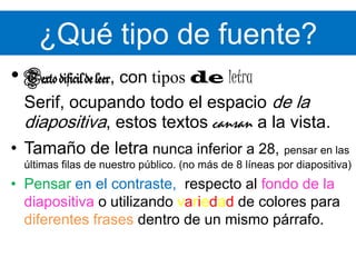 ¿Qué tipo de fuente?Texto difícil de leer, contiposdeletraSerif, ocupando todo el espacio de la diapositiva, estos textos cansan a la vista. Tamaño de letra nunca inferior a 28,pensar en las últimas filas de nuestro público. (no más de 8 líneas por diapositiva)Pensar en el contraste,respecto al fondo de la diapositiva o utilizando variedad de colores para diferentes frases dentro de un mismo párrafo.