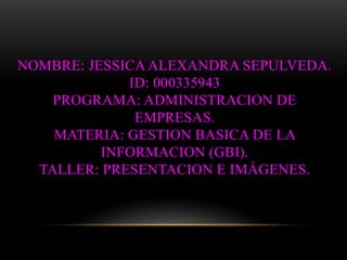 NOMBRE: JESSICA ALEXANDRA SEPULVEDA.
             ID: 000335943
    PROGRAMA: ADMINISTRACION DE
              EMPRESAS.
    MATERIA: GESTION BASICA DE LA
          INFORMACION (GBI).
  TALLER: PRESENTACION E IMÁGENES.
 