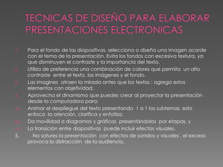 TECNICAS DE DISEÑO PARA ELABORAR PRESENTACIONES ELECTRONICASPara el fondo de las diapositivas, selecciona o diseña una imagen acorde con el tema de la presentación. Evita los fondos con excesiva textura, ya que disminuyen el contraste y la importancia del texto.Utiliza de preferencia una combinación de colores que permita  un alto contraste  entre el texto, las imágenes y el fondo.Las imagines  atraen la mirada antes que los textos ; agrega estos elementos con objetividad.Aprovecha el dinamismo que puedes crear al proyectar la presentación desde la computadora para:Animar el despliegue del texto presentando  1 a 1 los subtemas, esto enfoca  la atención, clarifica y enfatiza.Da movilidad a diagramas y gráficos  presentándolos  por etapas, yLa transición entre diapositivas  puede incluir efectos visuales.5.          No satures la presentación  con efectos de sonidos y visuales , el exceso provoca la distracción  de la audiencia.