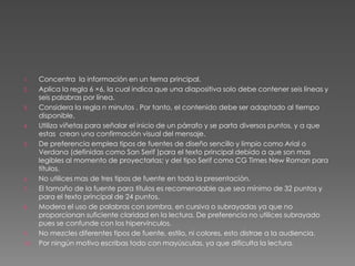 Concentra  la información en un tema principal.Aplica la regla 6 ×6, la cual indica que una diapositiva solo debe contener seis líneas y seis palabras por línea.Considera la regla n minutos . Por tanto, el contenido debe ser adaptado al tiempo disponible.Utiliza viñetas para señalar el inicio de un párrafo y se parta diversos puntos, y a que estas  crean una confirmación visual del mensaje.De preferencia emplea tipos de fuentes de diseño sencillo y limpio como Arial o Verdana (definidas como San Serif )para el texto principal debido a que son mas legibles al momento de proyectarlas; y del tipo Serif como CG Times New Roman para títulos. No utilices mas de tres tipos de fuente en toda la presentación.El tamaño de la fuente para títulos es recomendable que sea mínimo de 32 puntos y para el texto principal de 24 puntos.  Modera el uso de palabras con sombra, en cursiva o subrayadas ya que no proporcionan suficiente claridad en la lectura. De preferencia no utilices subrayado pues se confunde con los hipervínculos.No mezcles diferentes tipos de fuente, estilo, ni colores, esto distrae a la audiencia.Por ningún motivo escribas todo con mayúsculas, ya que dificulta la lectura. 