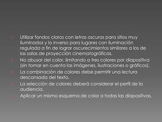 Utilizar fondos claros con letras oscuras para sitios muy iluminados y lo inverso para lugares con iluminación regulada a fin de lograr oscurecimientos similares a los de las salas de proyección cinematográficas.No abusar del color, limitando a tres colores por diapositiva (sin tomar en cuenta las imágenes, ilustraciones o gráficos).La combinación de colores debe permitir una lectura descansada del texto.La selección de colores deberá considerar el perfil de la audiencia.Aplicar un mismo esquema de color a todas las diapositivas.  