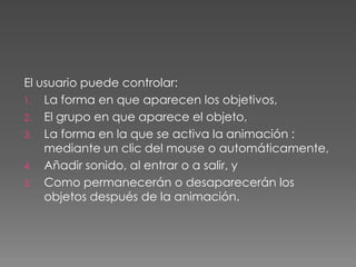 El usuario puede controlar:La forma en que aparecen los objetivos,El grupo en que aparece el objeto,La forma en la que se activa la animación : mediante un clic del mouse o automáticamente,Añadir sonido, al entrar o a salir, yComo permanecerán o desaparecerán los objetos después de la animación.